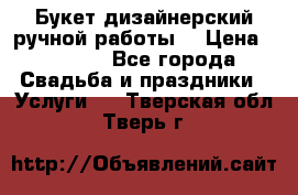 Букет дизайнерский ручной работы. › Цена ­ 5 000 - Все города Свадьба и праздники » Услуги   . Тверская обл.,Тверь г.